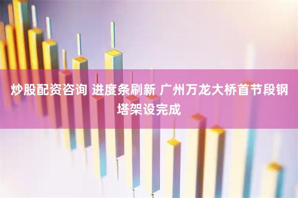 炒股配资咨询 进度条刷新 广州万龙大桥首节段钢塔架设完成